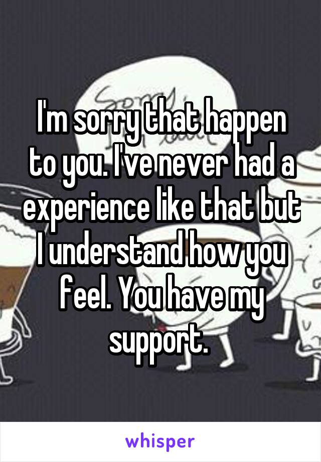 I'm sorry that happen to you. I've never had a experience like that but I understand how you feel. You have my support. 