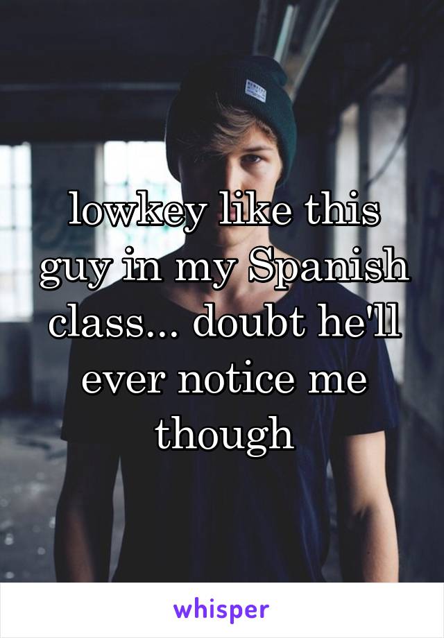 lowkey like this guy in my Spanish class... doubt he'll ever notice me though
