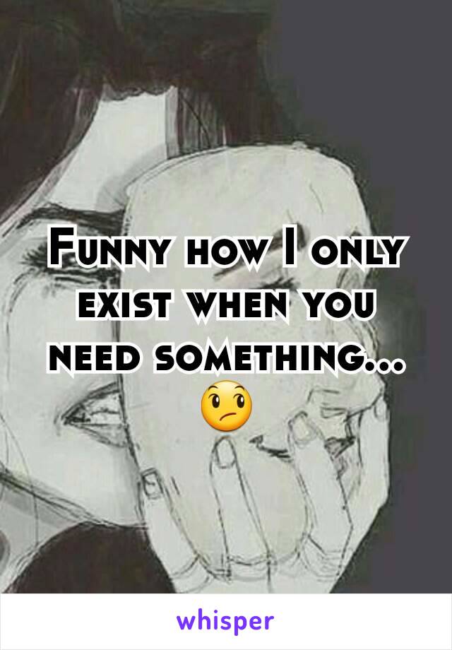Funny how I only exist when you need something...
😞