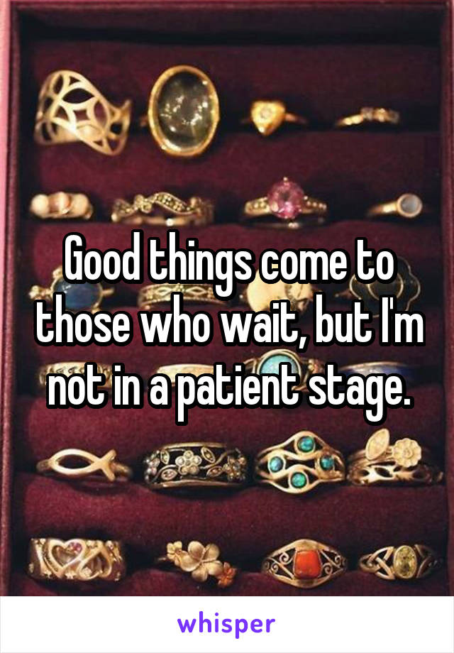 Good things come to those who wait, but I'm not in a patient stage.