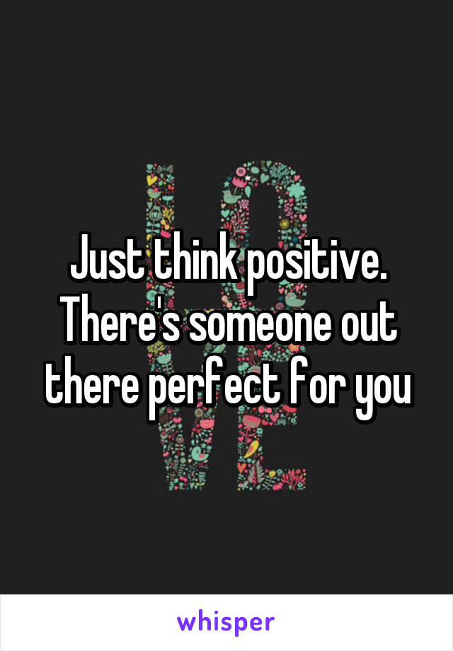Just think positive. There's someone out there perfect for you