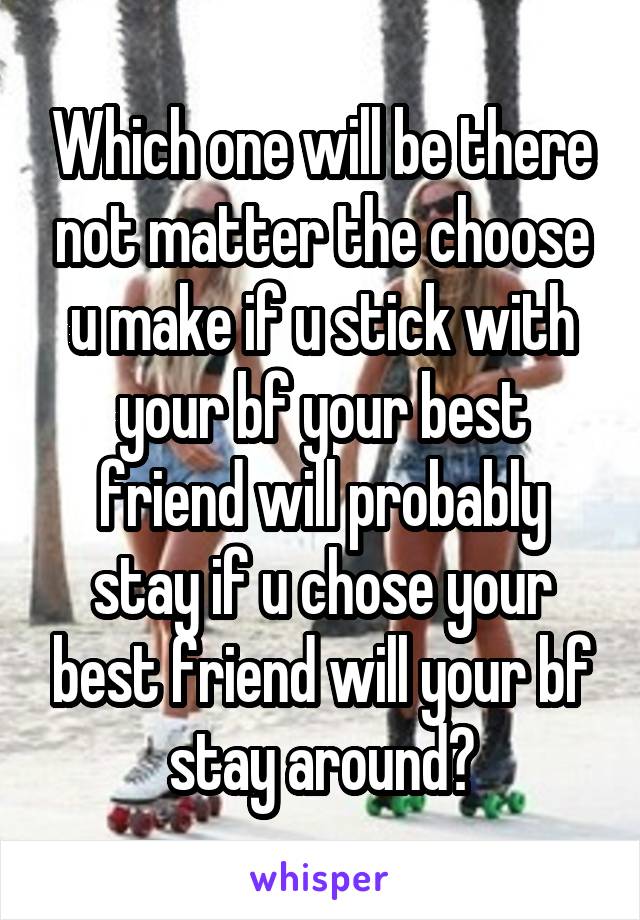 Which one will be there not matter the choose u make if u stick with your bf your best friend will probably stay if u chose your best friend will your bf stay around?