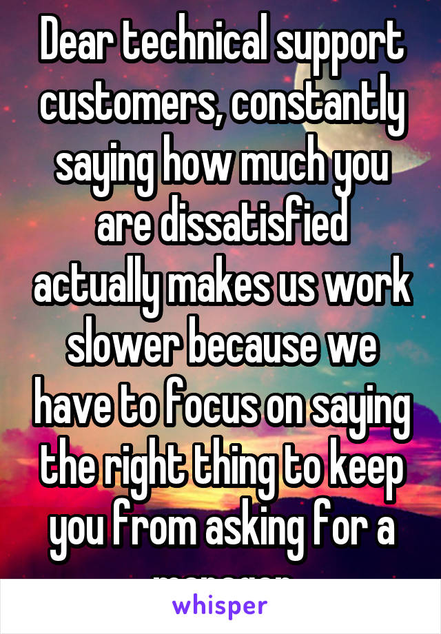 Dear technical support customers, constantly saying how much you are dissatisfied actually makes us work slower because we have to focus on saying the right thing to keep you from asking for a manager
