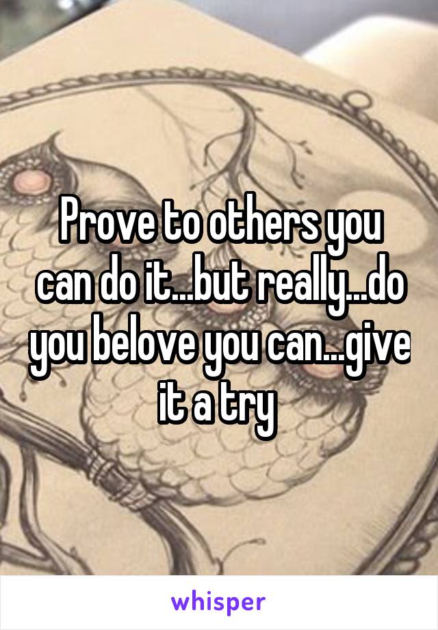 Prove to others you can do it...but really...do you belove you can...give it a try 