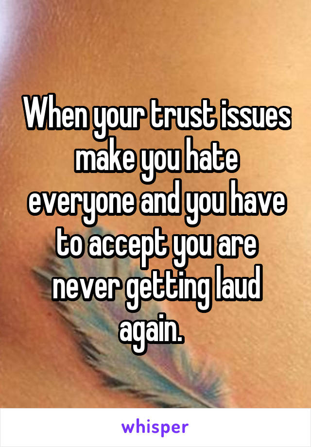 When your trust issues make you hate everyone and you have to accept you are never getting laud again.  