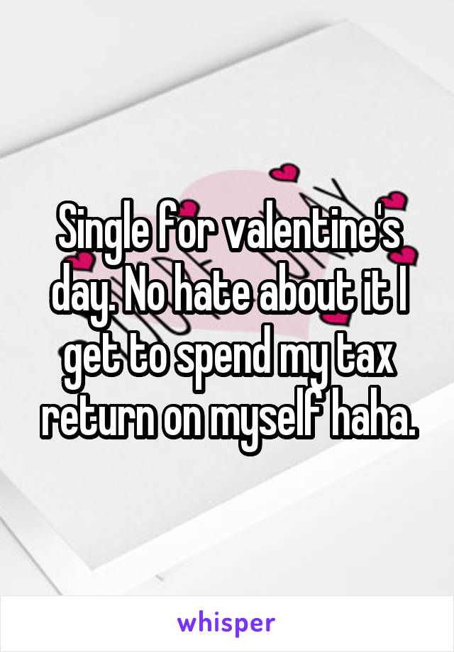 Single for valentine's day. No hate about it I get to spend my tax return on myself haha.