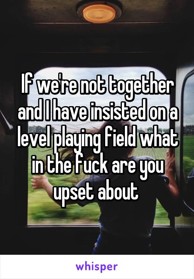 If we're not together and I have insisted on a level playing field what in the fuck are you upset about 