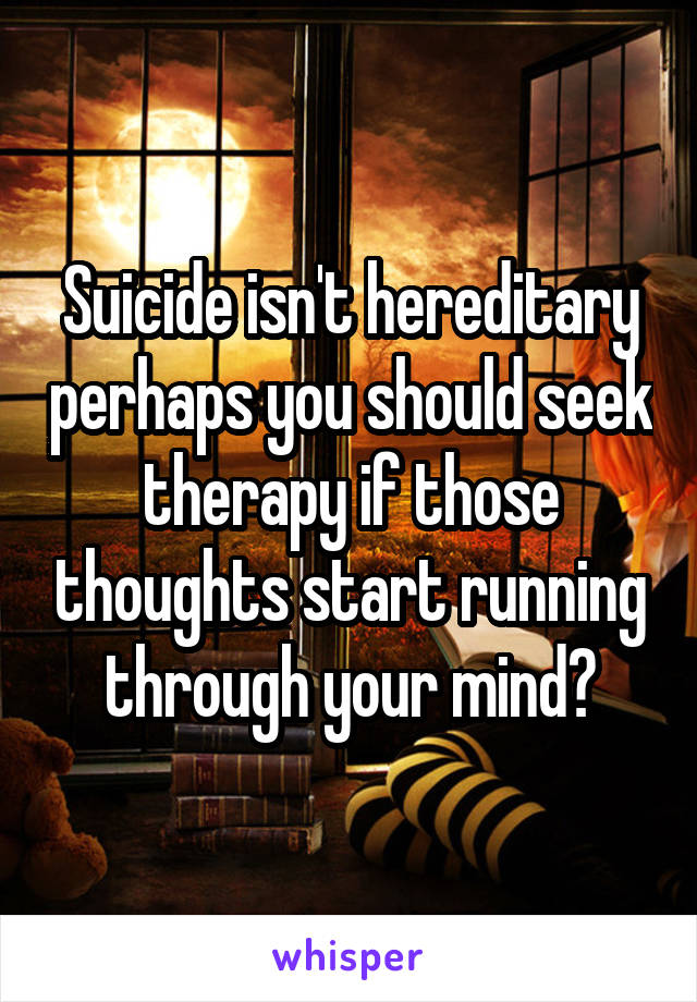 Suicide isn't hereditary perhaps you should seek therapy if those thoughts start running through your mind?