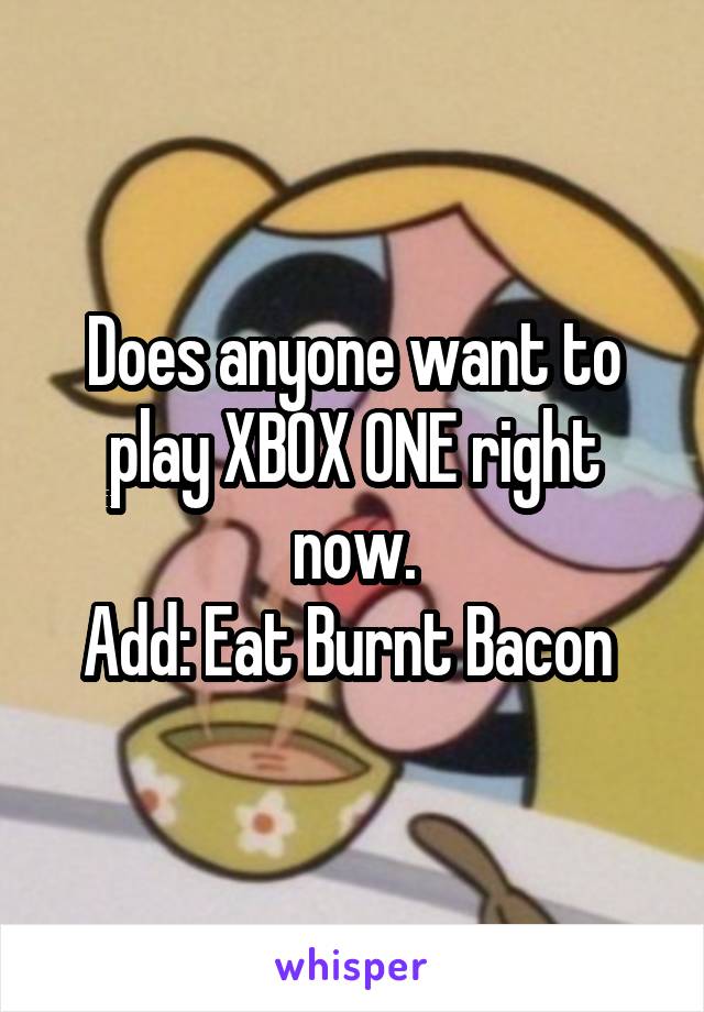 Does anyone want to play XBOX ONE right now.
Add: Eat Burnt Bacon 