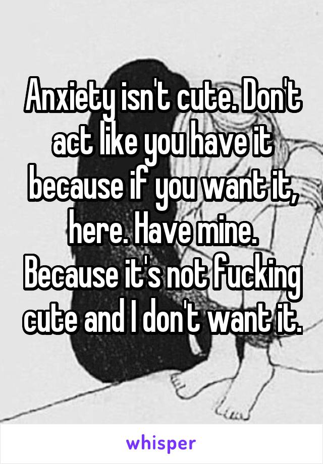 Anxiety isn't cute. Don't act like you have it because if you want it, here. Have mine. Because it's not fucking cute and I don't want it. 