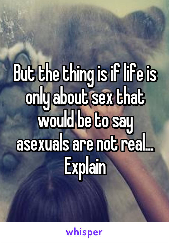 But the thing is if life is only about sex that would be to say asexuals are not real... Explain