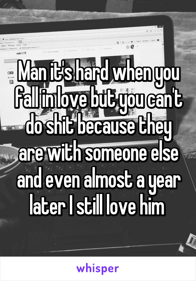 Man it's hard when you fall in love but you can't do shit because they are with someone else and even almost a year later I still love him 
