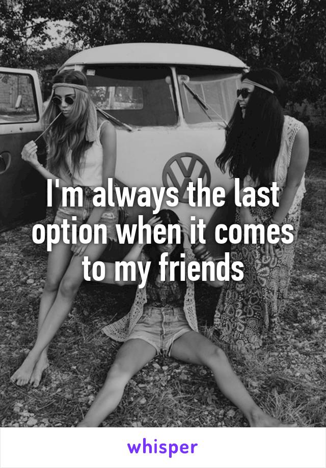 I'm always the last option when it comes to my friends