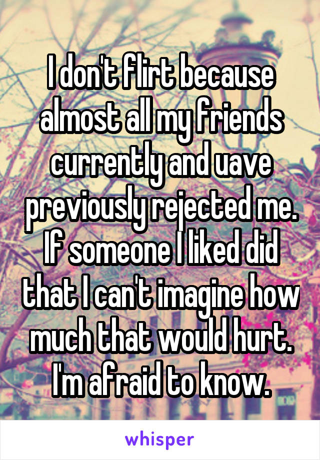 I don't flirt because almost all my friends currently and uave previously rejected me. If someone I liked did that I can't imagine how much that would hurt. I'm afraid to know.