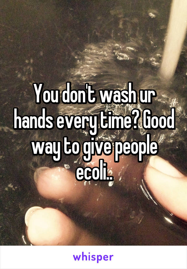 You don't wash ur hands every time? Good way to give people ecoli..