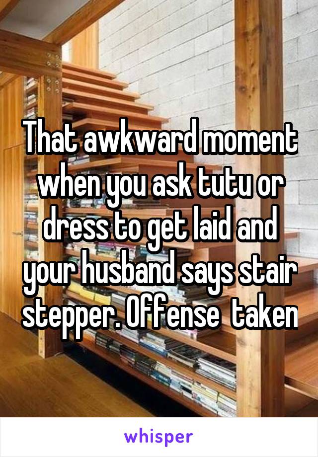 That awkward moment when you ask tutu or dress to get laid and your husband says stair stepper. Offense  taken