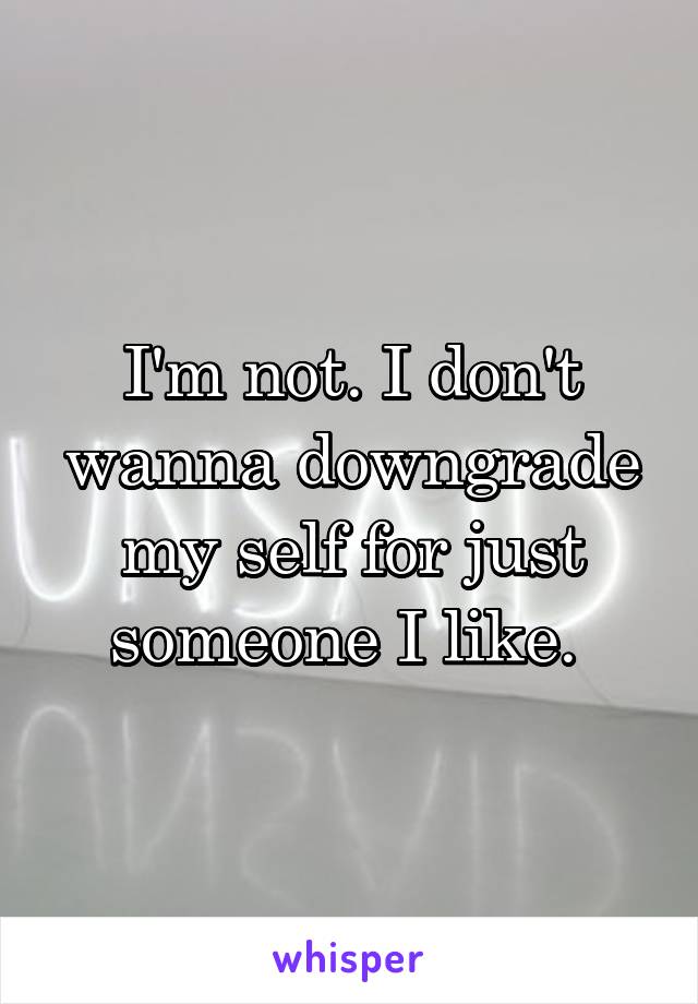 I'm not. I don't wanna downgrade my self for just someone I like. 