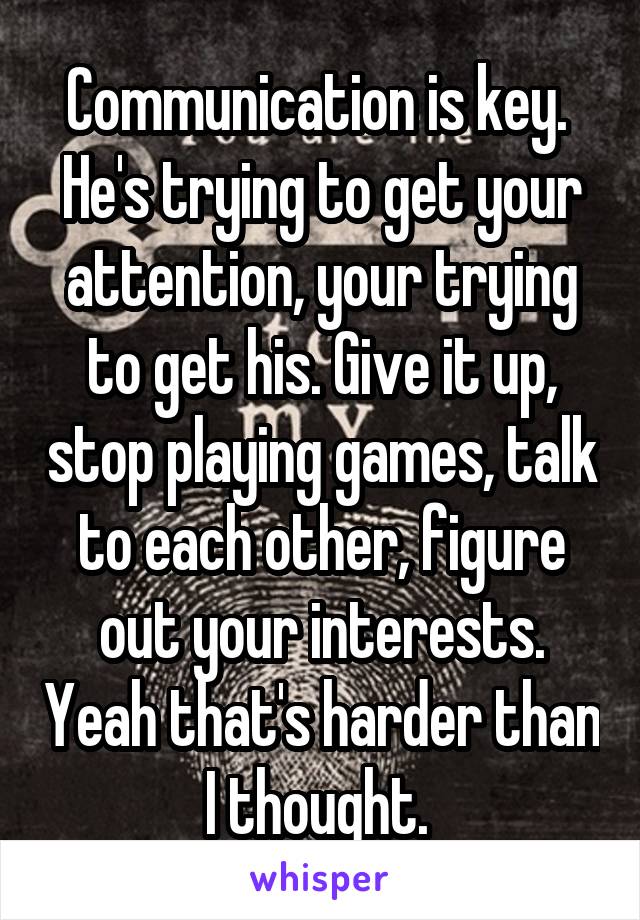 Communication is key. 
He's trying to get your attention, your trying to get his. Give it up, stop playing games, talk to each other, figure out your interests. Yeah that's harder than I thought. 