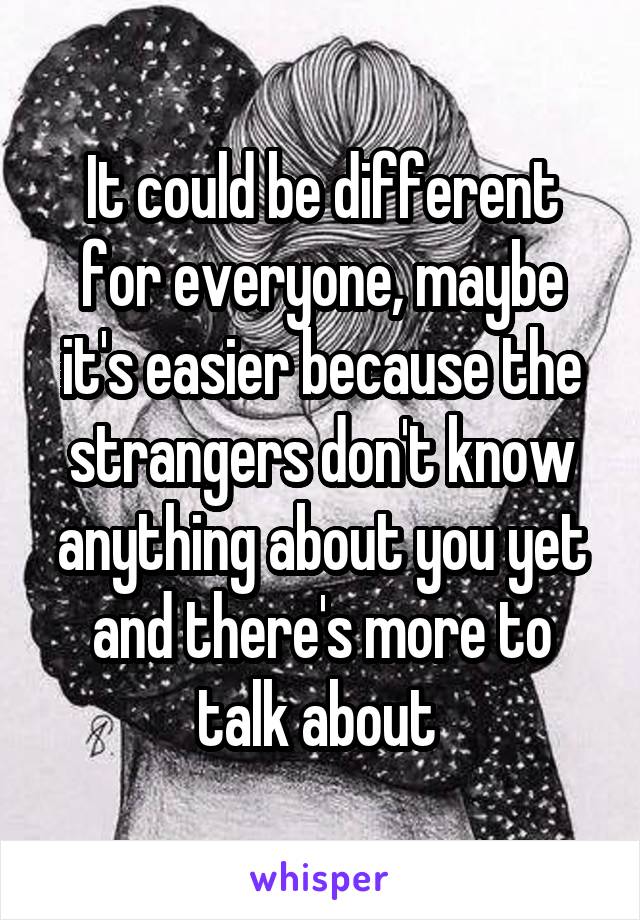 It could be different for everyone, maybe it's easier because the strangers don't know anything about you yet and there's more to talk about 