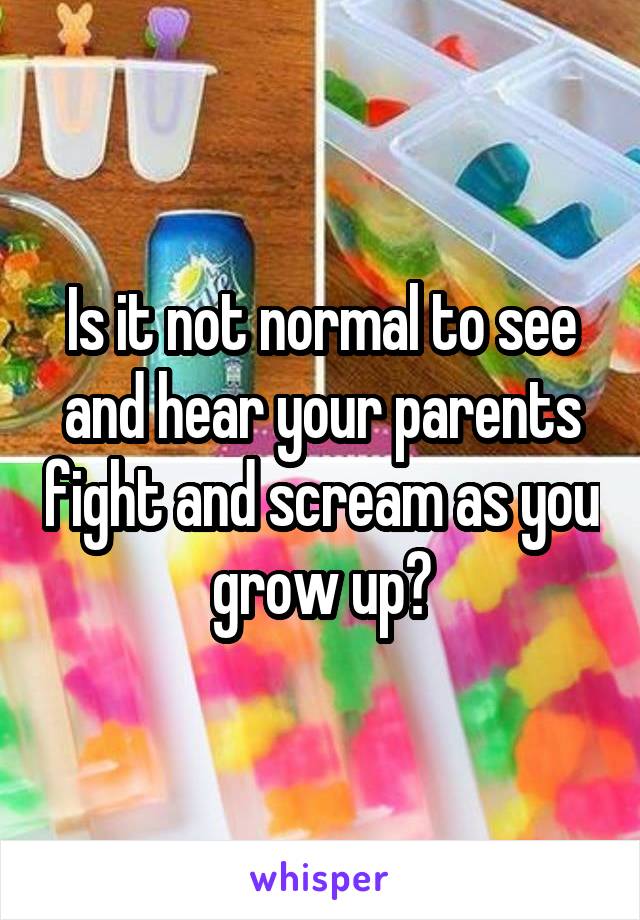Is it not normal to see and hear your parents fight and scream as you grow up?