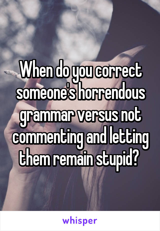 When do you correct someone's horrendous grammar versus not commenting and letting them remain stupid? 
