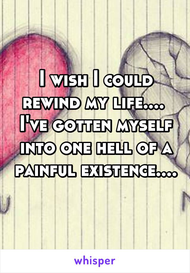 I wish I could rewind my life....  I've gotten myself into one hell of a painful existence.... 