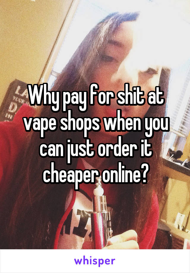 Why pay for shit at vape shops when you can just order it cheaper online?