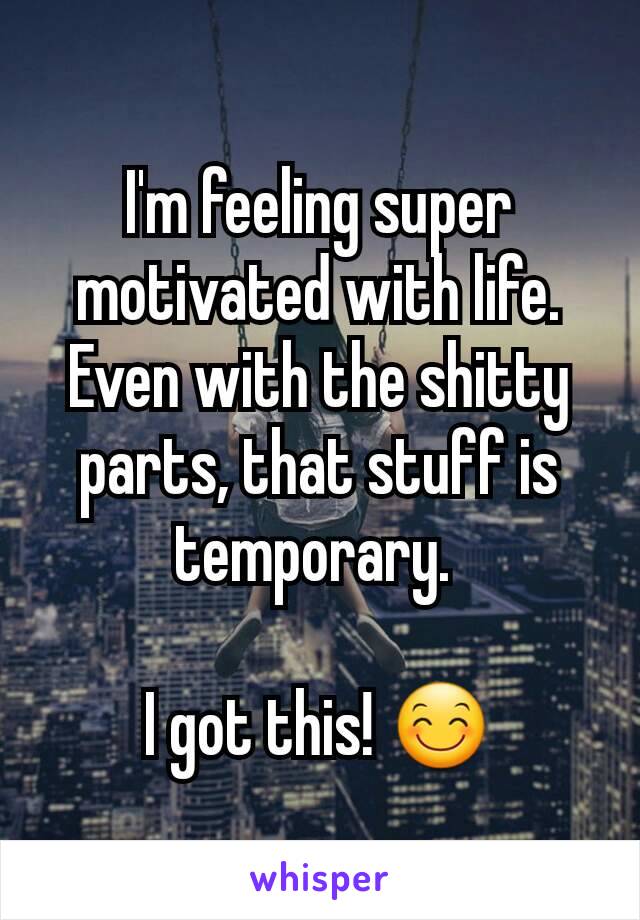 I'm feeling super motivated with life. Even with the shitty parts, that stuff is temporary. 

I got this! 😊