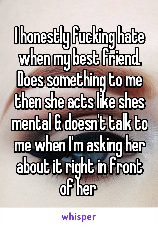 I honestly fucking hate when my best friend. Does something to me then she acts like shes mental & doesn't talk to me when I'm asking her about it right in front of her 