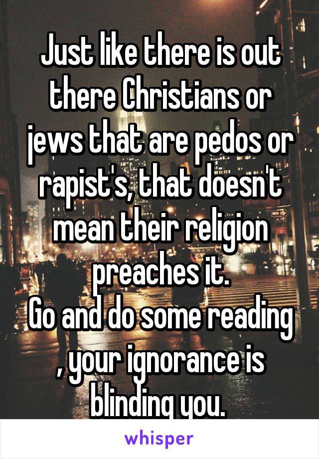 Just like there is out there Christians or jews that are pedos or rapist's, that doesn't mean their religion preaches it.
Go and do some reading , your ignorance is blinding you. 
