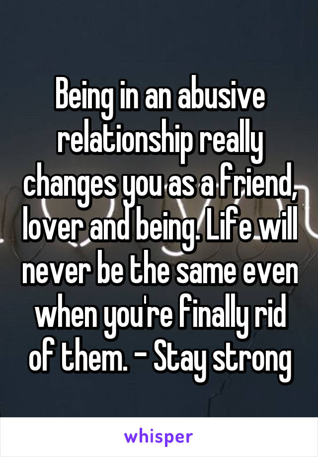 Being in an abusive relationship really changes you as a friend, lover and being. Life will never be the same even when you're finally rid of them. - Stay strong