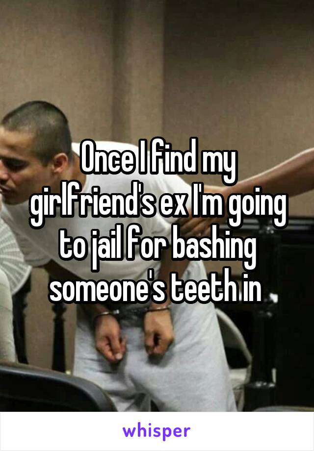 Once I find my girlfriend's ex I'm going to jail for bashing someone's teeth in 