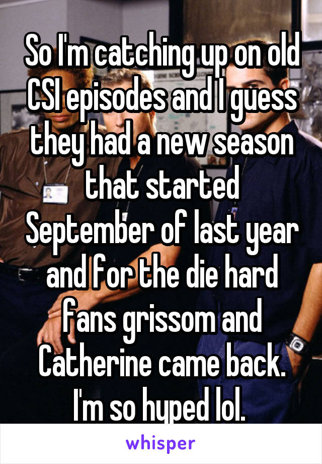 So I'm catching up on old CSI episodes and I guess they had a new season that started September of last year and for the die hard fans grissom and Catherine came back. I'm so hyped lol. 