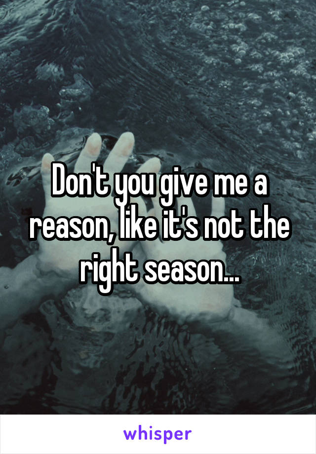 Don't you give me a reason, like it's not the right season...