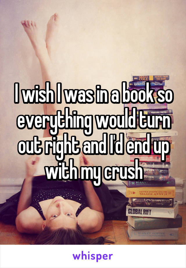 I wish I was in a book so everything would turn out right and I'd end up with my crush
