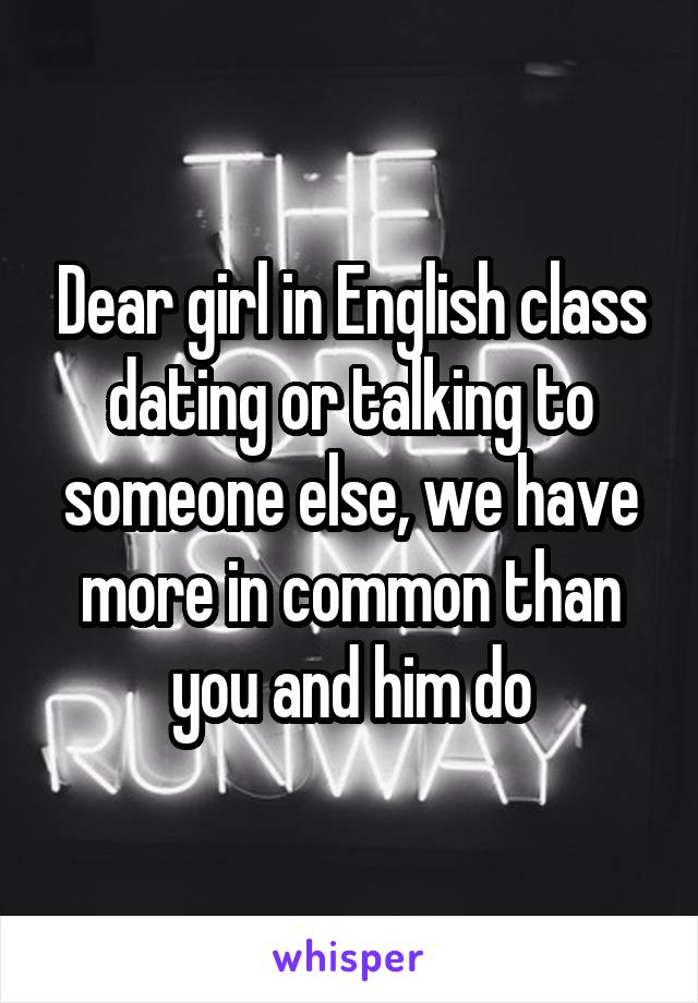 Dear girl in English class dating or talking to someone else, we have more in common than you and him do