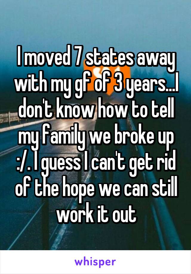 I moved 7 states away with my gf of 3 years...I don't know how to tell my family we broke up :/. I guess I can't get rid of the hope we can still work it out