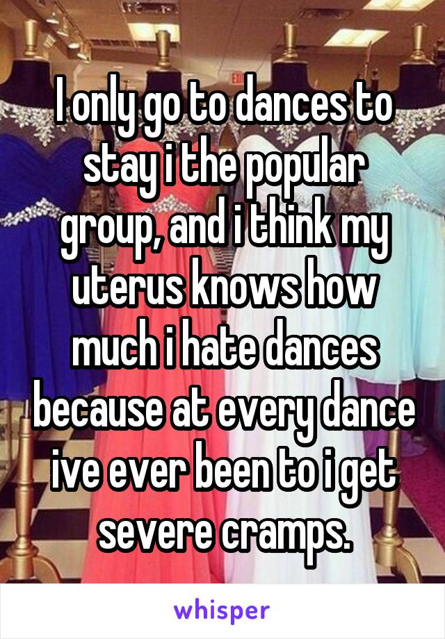 I only go to dances to stay i the popular group, and i think my uterus knows how much i hate dances because at every dance ive ever been to i get severe cramps.