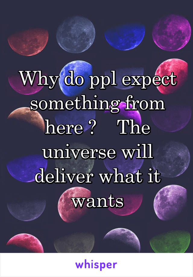 Why do ppl expect something from here ?    The universe will deliver what it wants