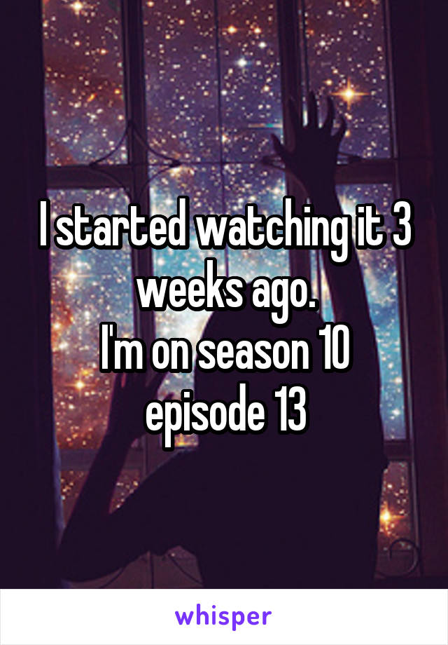 I started watching it 3 weeks ago.
I'm on season 10 episode 13