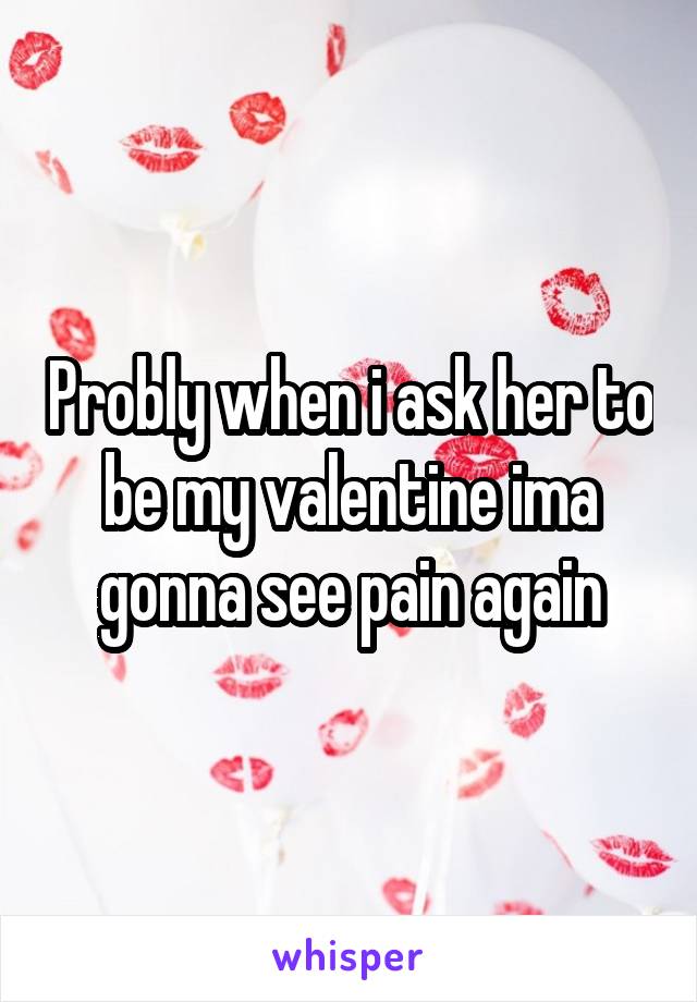 Probly when i ask her to be my valentine ima gonna see pain again