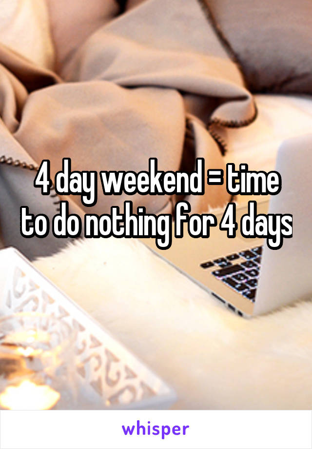 4 day weekend = time to do nothing for 4 days 