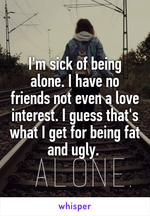I'm sick of being alone. I have no friends not even a love interest. I guess that's what I get for being fat and ugly. 