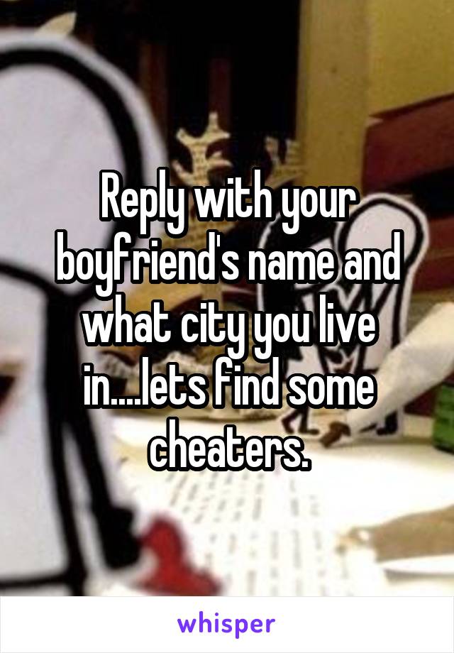 Reply with your boyfriend's name and what city you live in....lets find some cheaters.