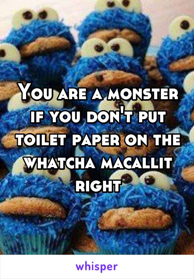 You are a monster if you don't put toilet paper on the whatcha macallit right