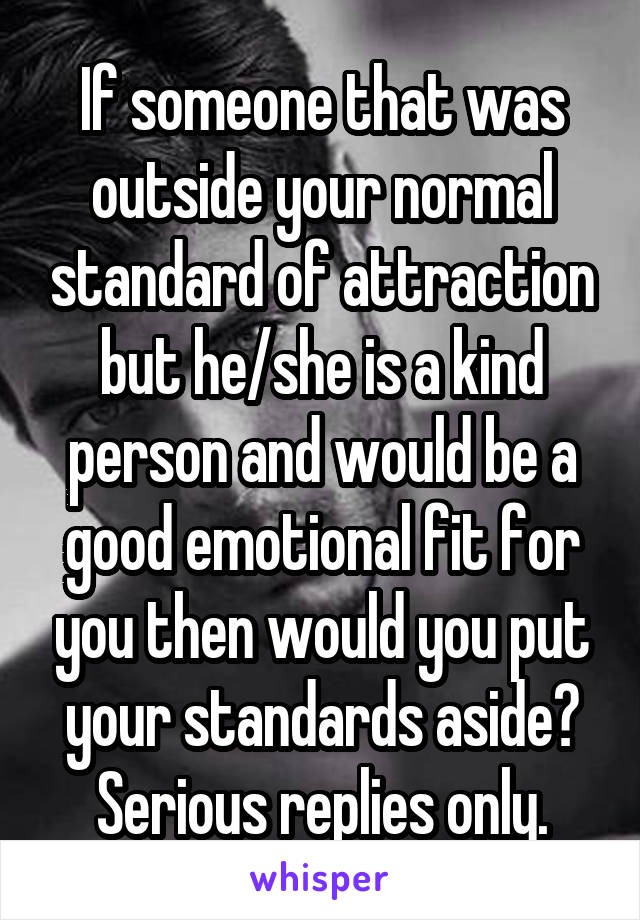 If someone that was outside your normal standard of attraction but he/she is a kind person and would be a good emotional fit for you then would you put your standards aside? Serious replies only.