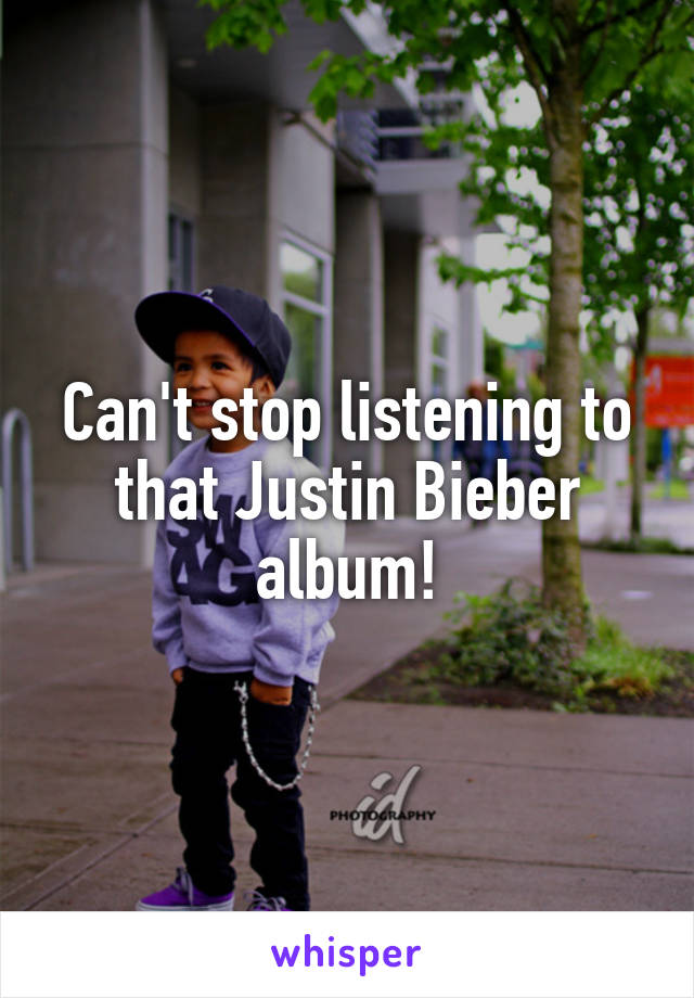 Can't stop listening to that Justin Bieber album!