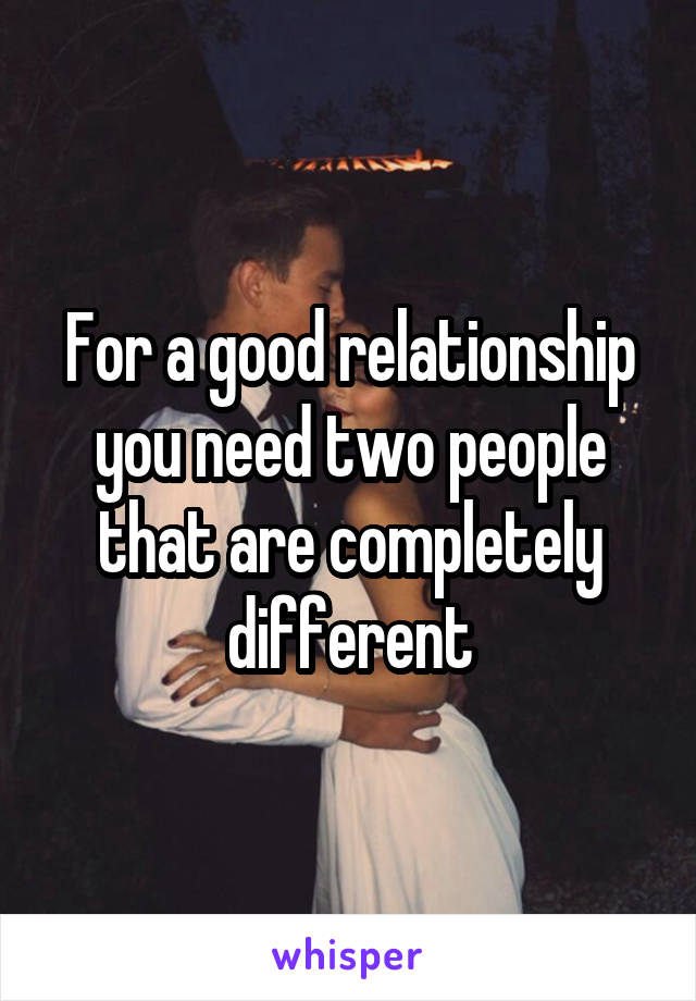For a good relationship you need two people that are completely different