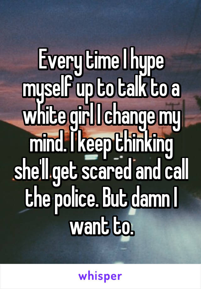 Every time I hype myself up to talk to a white girl I change my mind. I keep thinking she'll get scared and call the police. But damn I want to.