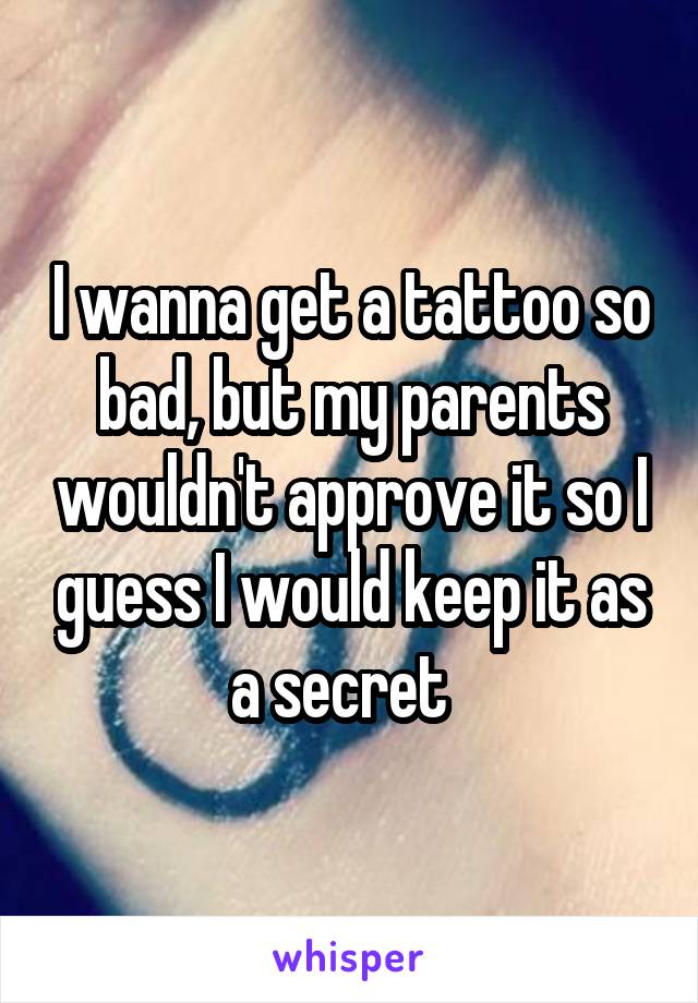 I wanna get a tattoo so bad, but my parents wouldn't approve it so I guess I would keep it as a secret  
